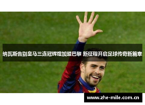 纳瓦斯告别皇马三连冠辉煌加盟巴黎 新征程开启足球传奇新篇章 纳瓦斯告别皇马三连冠辉煌加盟巴黎 新征程开启足球传奇新篇章