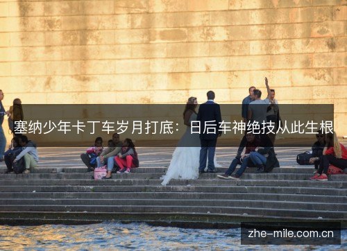 塞纳少年卡丁车岁月打底：日后车神绝技从此生根